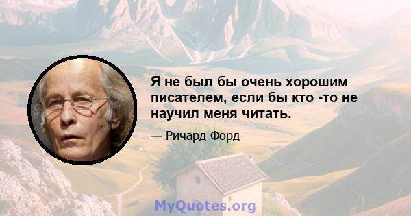 Я не был бы очень хорошим писателем, если бы кто -то не научил меня читать.