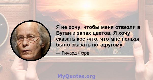 Я не хочу, чтобы меня отвезли в Бутан и запах цветов. Я хочу сказать кое -что, что мне нельзя было сказать по -другому.