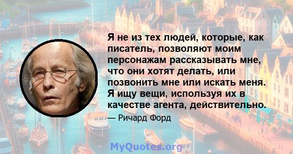 Я не из тех людей, которые, как писатель, позволяют моим персонажам рассказывать мне, что они хотят делать, или позвонить мне или искать меня. Я ищу вещи, используя их в качестве агента, действительно.