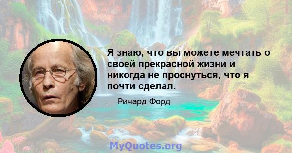 Я знаю, что вы можете мечтать о своей прекрасной жизни и никогда не проснуться, что я почти сделал.