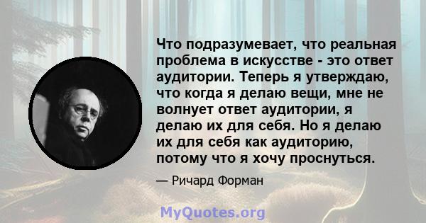 Что подразумевает, что реальная проблема в искусстве - это ответ аудитории. Теперь я утверждаю, что когда я делаю вещи, мне не волнует ответ аудитории, я делаю их для себя. Но я делаю их для себя как аудиторию, потому