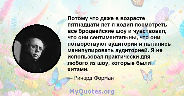 Потому что даже в возрасте пятнадцати лет я ходил посмотреть все бродвейские шоу и чувствовал, что они сентиментальны, что они потворствуют аудитории и пытались манипулировать аудиторией. Я не использовал практически