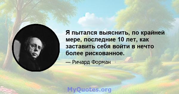 Я пытался выяснить, по крайней мере, последние 10 лет, как заставить себя войти в нечто более рискованное.