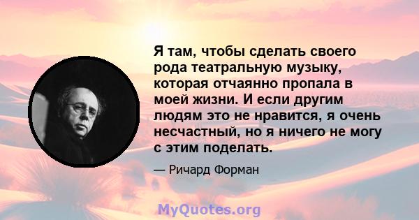 Я там, чтобы сделать своего рода театральную музыку, которая отчаянно пропала в моей жизни. И если другим людям это не нравится, я очень несчастный, но я ничего не могу с этим поделать.