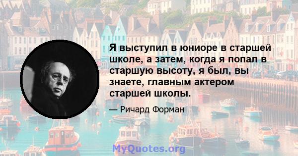 Я выступил в юниоре в старшей школе, а затем, когда я попал в старшую высоту, я был, вы знаете, главным актером старшей школы.