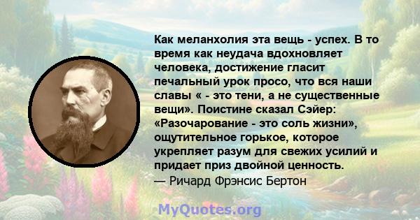 Как меланхолия эта вещь - успех. В то время как неудача вдохновляет человека, достижение гласит печальный урок просо, что вся наши славы « - это тени, а не существенные вещи». Поистине сказал Сэйер: «Разочарование - это 