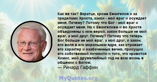 Как же так? Вкратце, кроме Евангелия и за пределами Христа, закон - мой враг и осуждает меня. Почему? Потому что Бог - мой враг и осуждает меня. Но с Евангелием и во Христе объединены с ним верой, закон больше не мой