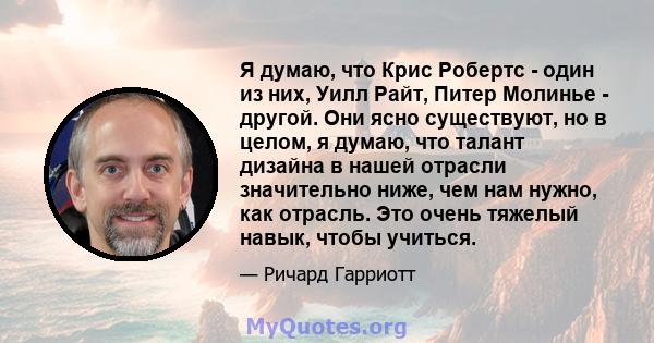 Я думаю, что Крис Робертс - один из них, Уилл Райт, Питер Молинье - другой. Они ясно существуют, но в целом, я думаю, что талант дизайна в нашей отрасли значительно ниже, чем нам нужно, как отрасль. Это очень тяжелый