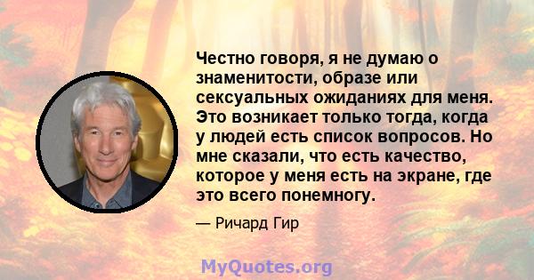 Честно говоря, я не думаю о знаменитости, образе или сексуальных ожиданиях для меня. Это возникает только тогда, когда у людей есть список вопросов. Но мне сказали, что есть качество, которое у меня есть на экране, где