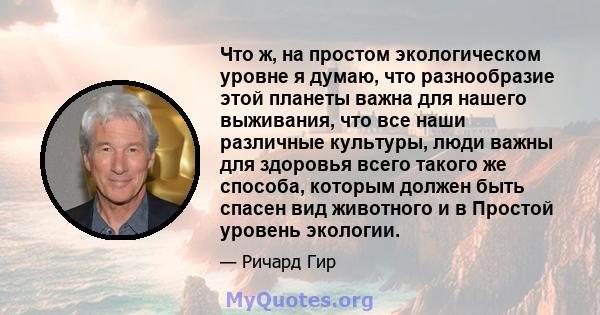 Что ж, на простом экологическом уровне я думаю, что разнообразие этой планеты важна для нашего выживания, что все наши различные культуры, люди важны для здоровья всего такого же способа, которым должен быть спасен вид