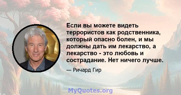 Если вы можете видеть террористов как родственника, который опасно болен, и мы должны дать им лекарство, а лекарство - это любовь и сострадание. Нет ничего лучше.