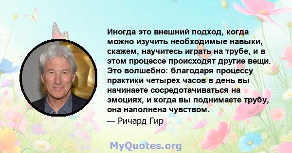 Иногда это внешний подход, когда можно изучить необходимые навыки, скажем, научитесь играть на трубе, и в этом процессе происходят другие вещи. Это волшебно: благодаря процессу практики четырех часов в день вы начинаете 