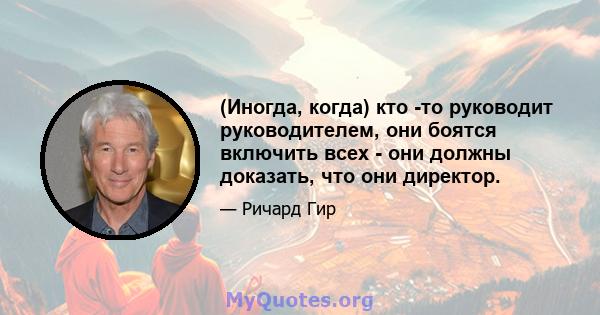 (Иногда, когда) кто -то руководит руководителем, они боятся включить всех - они должны доказать, что они директор.