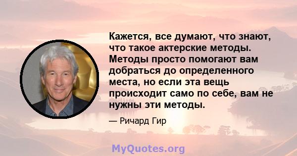 Кажется, все думают, что знают, что такое актерские методы. Методы просто помогают вам добраться до определенного места, но если эта вещь происходит само по себе, вам не нужны эти методы.