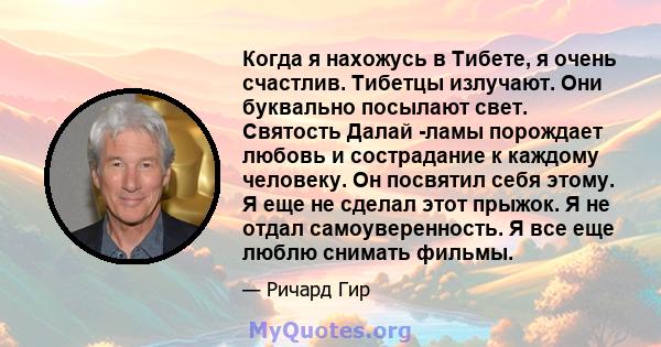 Когда я нахожусь в Тибете, я очень счастлив. Тибетцы излучают. Они буквально посылают свет. Святость Далай -ламы порождает любовь и сострадание к каждому человеку. Он посвятил себя этому. Я еще не сделал этот прыжок. Я