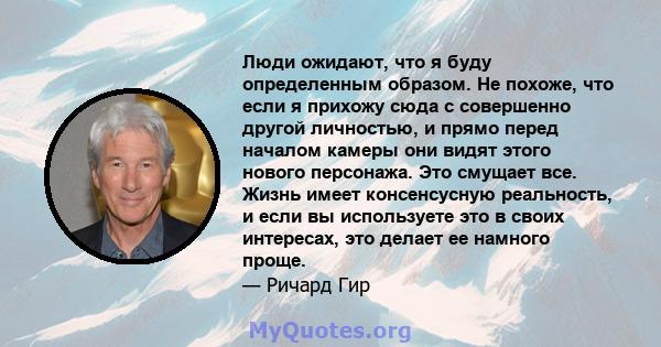 Люди ожидают, что я буду определенным образом. Не похоже, что если я прихожу сюда с совершенно другой личностью, и прямо перед началом камеры они видят этого нового персонажа. Это смущает все. Жизнь имеет консенсусную