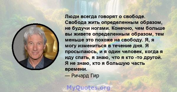 Люди всегда говорят о свободе. Свобода жить определенным образом, не будучи ногами. Конечно, чем больше вы живете определенным образом, тем меньше это похоже на свободу. Я, я могу измениться в течение дня. Я просыпаюсь, 