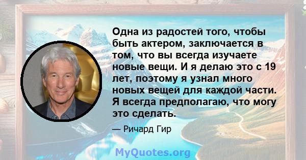 Одна из радостей того, чтобы быть актером, заключается в том, что вы всегда изучаете новые вещи. И я делаю это с 19 лет, поэтому я узнал много новых вещей для каждой части. Я всегда предполагаю, что могу это сделать.