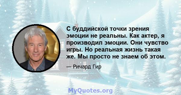 С буддийской точки зрения эмоции не реальны. Как актер, я производил эмоции. Они чувство игры. Но реальная жизнь такая же. Мы просто не знаем об этом.