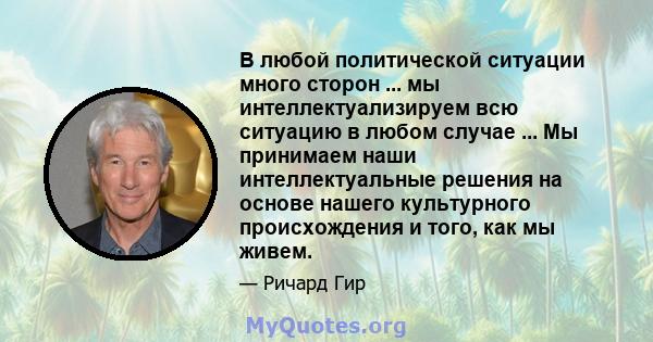 В любой политической ситуации много сторон ... мы интеллектуализируем всю ситуацию в любом случае ... Мы принимаем наши интеллектуальные решения на основе нашего культурного происхождения и того, как мы живем.