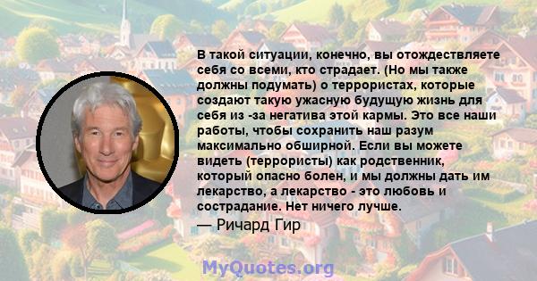 В такой ситуации, конечно, вы отождествляете себя со всеми, кто страдает. (Но мы также должны подумать) о террористах, которые создают такую ​​ужасную будущую жизнь для себя из -за негатива этой кармы. Это все наши