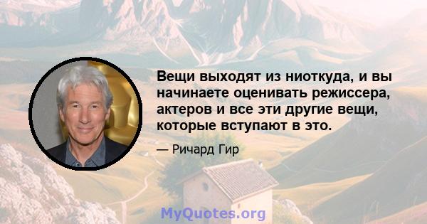 Вещи выходят из ниоткуда, и вы начинаете оценивать режиссера, актеров и все эти другие вещи, которые вступают в это.