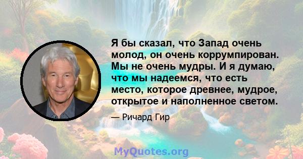 Я бы сказал, что Запад очень молод, он очень коррумпирован. Мы не очень мудры. И я думаю, что мы надеемся, что есть место, которое древнее, мудрое, открытое и наполненное светом.