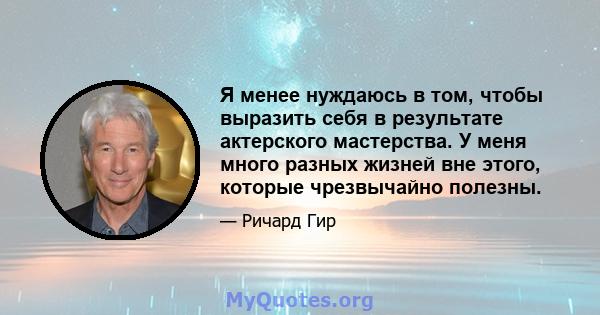 Я менее нуждаюсь в том, чтобы выразить себя в результате актерского мастерства. У меня много разных жизней вне этого, которые чрезвычайно полезны.