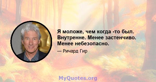 Я моложе, чем когда -то был. Внутренне. Менее застенчиво. Менее небезопасно.