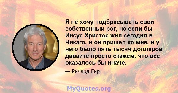 Я не хочу подбрасывать свой собственный рог, но если бы Иисус Христос жил сегодня в Чикаго, и он пришел ко мне, и у него было пять тысяч долларов, давайте просто скажем, что все оказалось бы иначе.