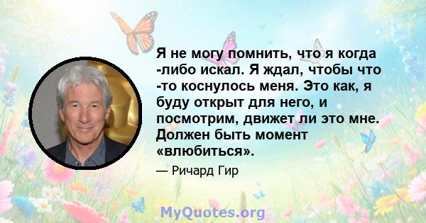 Я не могу помнить, что я когда -либо искал. Я ждал, чтобы что -то коснулось меня. Это как, я буду открыт для него, и посмотрим, движет ли это мне. Должен быть момент «влюбиться».