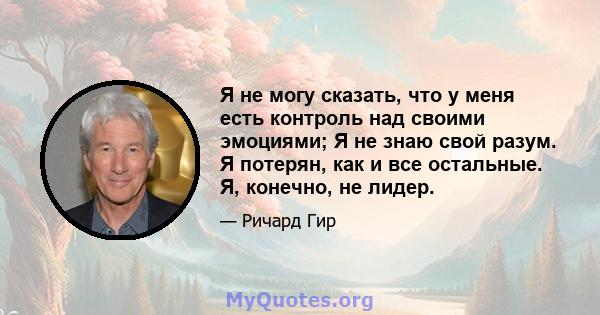 Я не могу сказать, что у меня есть контроль над своими эмоциями; Я не знаю свой разум. Я потерян, как и все остальные. Я, конечно, не лидер.