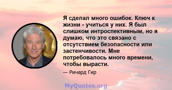 Я сделал много ошибок. Ключ к жизни - учиться у них. Я был слишком интроспективным, но я думаю, что это связано с отсутствием безопасности или застенчивости. Мне потребовалось много времени, чтобы вырасти.