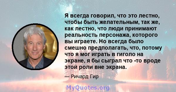 Я всегда говорил, что это лестно, чтобы быть желательным, так же, как лестно, что люди принимают реальность персонажа, которого вы играете. Но всегда было смешно предполагать, что, потому что я мог играть в гиголо на