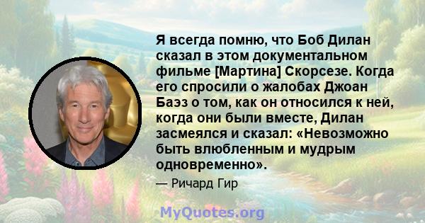 Я всегда помню, что Боб Дилан сказал в этом документальном фильме [Мартина] Скорсезе. Когда его спросили о жалобах Джоан Баэз о том, как он относился к ней, когда они были вместе, Дилан засмеялся и сказал: «Невозможно