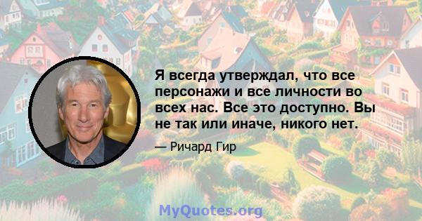 Я всегда утверждал, что все персонажи и все личности во всех нас. Все это доступно. Вы не так или иначе, никого нет.