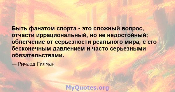 Быть фанатом спорта - это сложный вопрос, отчасти иррациональный, но не недостойный; облегчение от серьезности реального мира, с его бесконечным давлением и часто серьезными обязательствами.