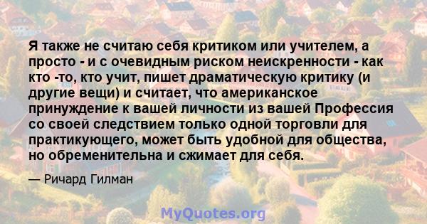 Я также не считаю себя критиком или учителем, а просто - и с очевидным риском неискренности - как кто -то, кто учит, пишет драматическую критику (и другие вещи) и считает, что американское принуждение к вашей личности