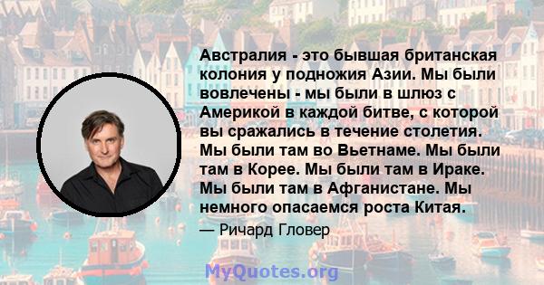 Австралия - это бывшая британская колония у подножия Азии. Мы были вовлечены - мы были в шлюз с Америкой в ​​каждой битве, с которой вы сражались в течение столетия. Мы были там во Вьетнаме. Мы были там в Корее. Мы были 