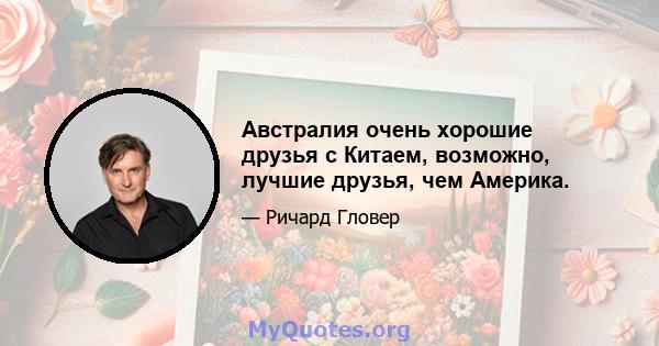 Австралия очень хорошие друзья с Китаем, возможно, лучшие друзья, чем Америка.