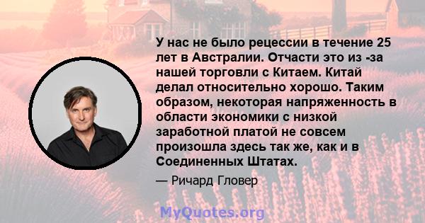 У нас не было рецессии в течение 25 лет в Австралии. Отчасти это из -за нашей торговли с Китаем. Китай делал относительно хорошо. Таким образом, некоторая напряженность в области экономики с низкой заработной платой не