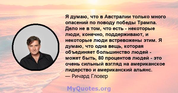 Я думаю, что в Австралии только много опасений по поводу победы Трампа. Дело не в том, что есть - некоторые люди, конечно, поддерживают, и некоторые люди встревожены этим. Я думаю, что одна вещь, которая объединяет