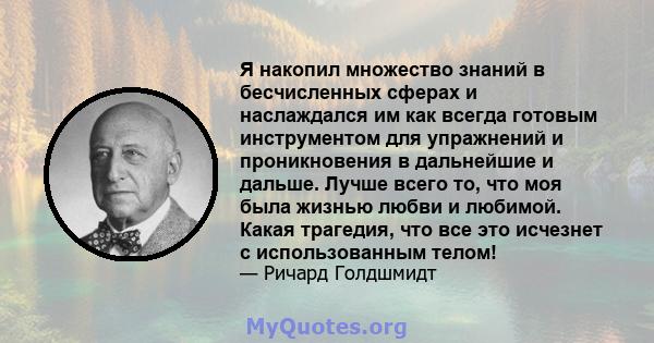 Я накопил множество знаний в бесчисленных сферах и наслаждался им как всегда готовым инструментом для упражнений и проникновения в дальнейшие и дальше. Лучше всего то, что моя была жизнью любви и любимой. Какая