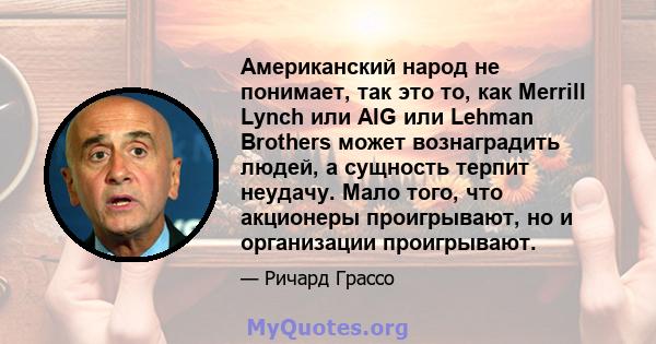 Американский народ не понимает, так это то, как Merrill Lynch или AIG или Lehman Brothers может вознаградить людей, а сущность терпит неудачу. Мало того, что акционеры проигрывают, но и организации проигрывают.