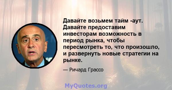 Давайте возьмем тайм -аут. Давайте предоставим инвесторам возможность в период рынка, чтобы пересмотреть то, что произошло, и развернуть новые стратегии на рынке.