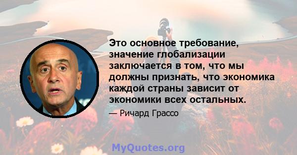 Это основное требование, значение глобализации заключается в том, что мы должны признать, что экономика каждой страны зависит от экономики всех остальных.