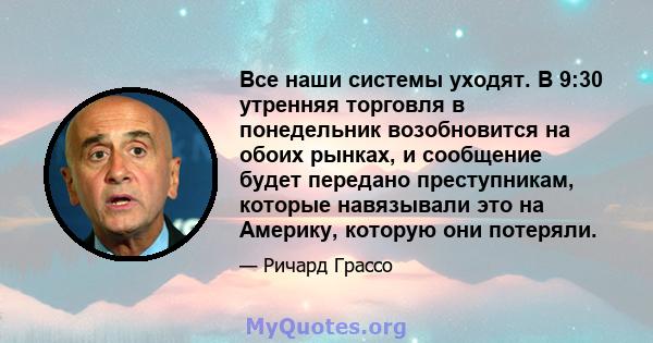 Все наши системы уходят. В 9:30 утренняя торговля в понедельник возобновится на обоих рынках, и сообщение будет передано преступникам, которые навязывали это на Америку, которую они потеряли.