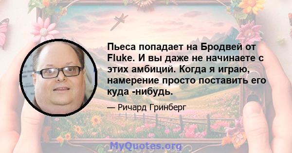 Пьеса попадает на Бродвей от Fluke. И вы даже не начинаете с этих амбиций. Когда я играю, намерение просто поставить его куда -нибудь.