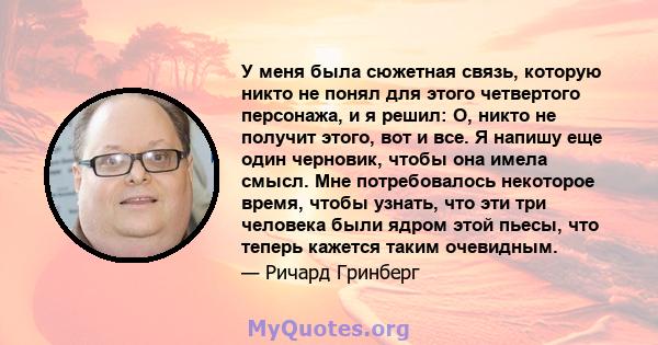 У меня была сюжетная связь, которую никто не понял для этого четвертого персонажа, и я решил: О, никто не получит этого, вот и все. Я напишу еще один черновик, чтобы она имела смысл. Мне потребовалось некоторое время,