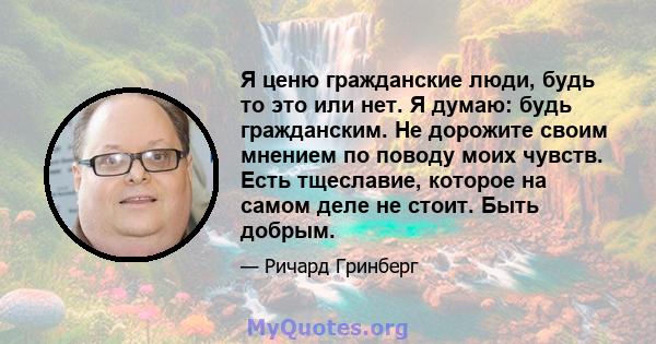 Я ценю гражданские люди, будь то это или нет. Я думаю: будь гражданским. Не дорожите своим мнением по поводу моих чувств. Есть тщеславие, которое на самом деле не стоит. Быть добрым.